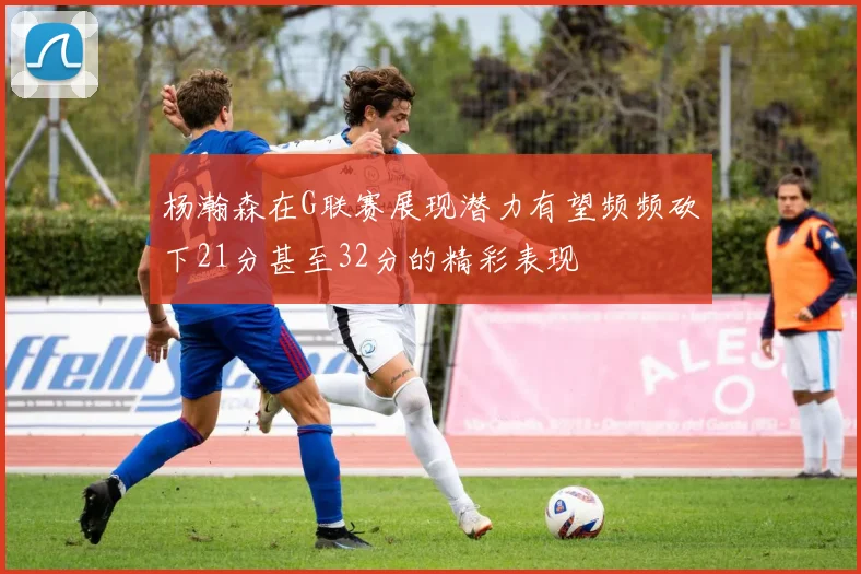 杨瀚森在G联赛展现潜力有望频频砍下21分甚至32分的精彩表现
