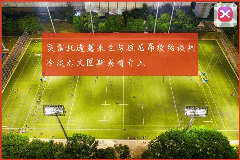 莫雷托透露米兰与迈尼昂续约谈判冷淡尤文图斯或将介入