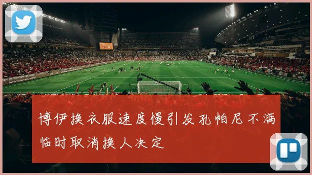 博伊换衣服速度慢引发孔帕尼不满临时取消换人决定