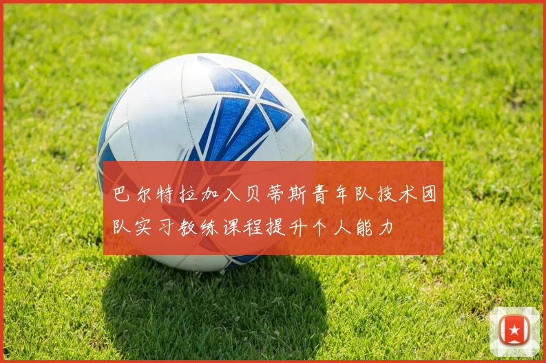 巴尔特拉加入贝蒂斯青年队技术团队实习教练课程提升个人能力
