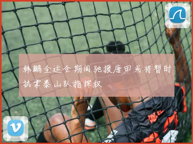 韩鹏全运会期间驰援唐田或将暂时执掌泰山队指挥权