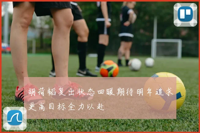 胡荷韬复出状态回暖期待明年追求更高目标全力以赴