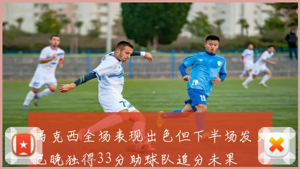 马克西全场表现出色但下半场发力已晚独得33分助球队追分未果