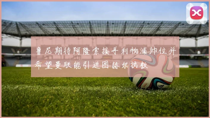 鲁尼期待阿隆索接手利物浦帅位并希望曼联能引进图赫尔执教