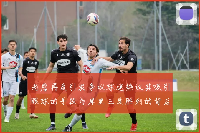 老詹再度引发争议球迷热议其吸引眼球的手段与库里三度胜利的背后原因