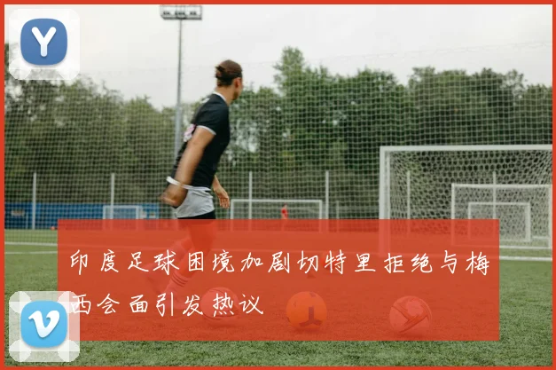 印度足球困境加剧切特里拒绝与梅西会面引发热议