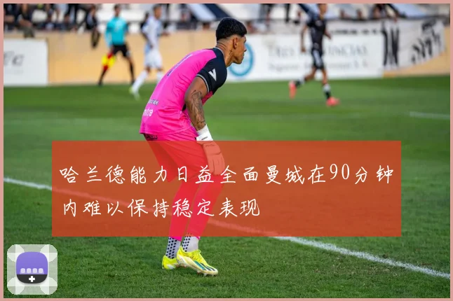 哈兰德能力日益全面曼城在90分钟内难以保持稳定表现