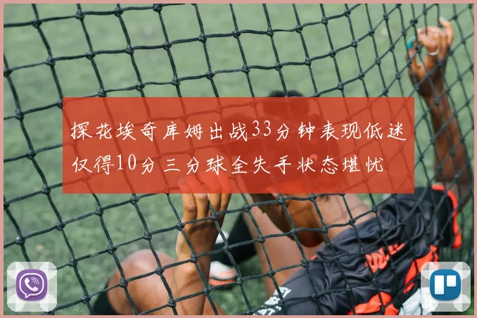 探花埃奇库姆出战33分钟表现低迷仅得10分三分球全失手状态堪忧