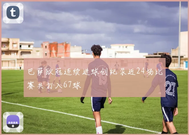 巴萨欧冠连续进球创纪录近24场比赛共打入67球