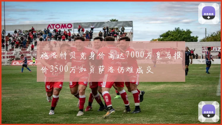 施洛特贝克身价高达7000万皇马报价3500万加贡萨洛仍难成交