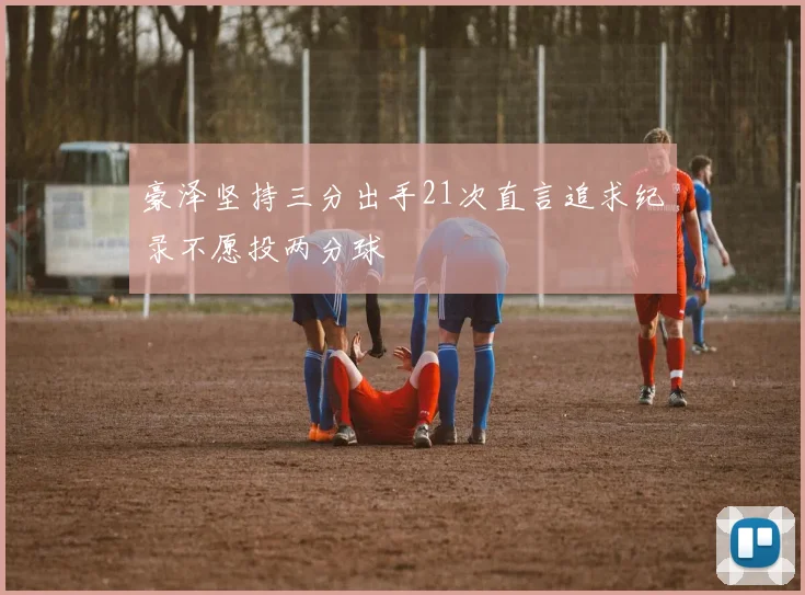 豪泽坚持三分出手21次直言追求纪录不愿投两分球