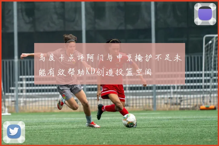 乌度卡点评阿门与申京掩护不足未能有效帮助KD创造投篮空间