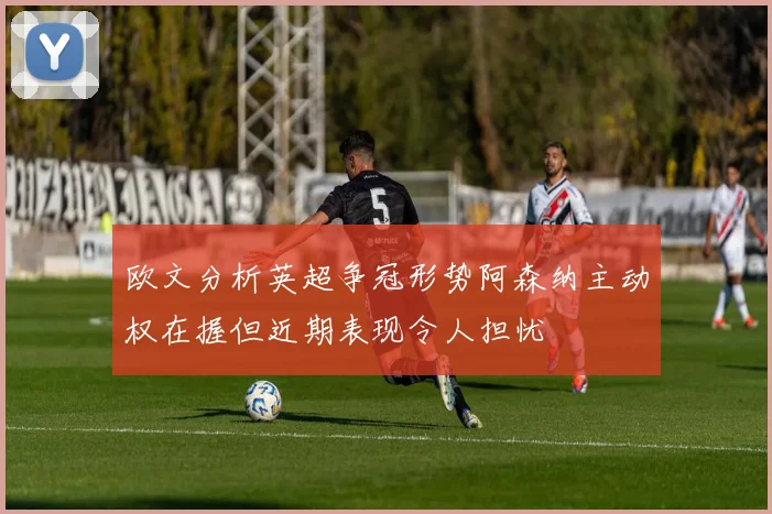 欧文分析英超争冠形势阿森纳主动权在握但近期表现令人担忧