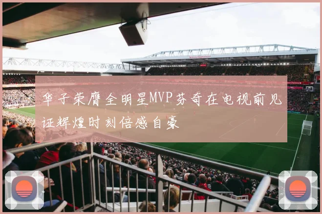 华子荣膺全明星MVP芬奇在电视前见证辉煌时刻倍感自豪