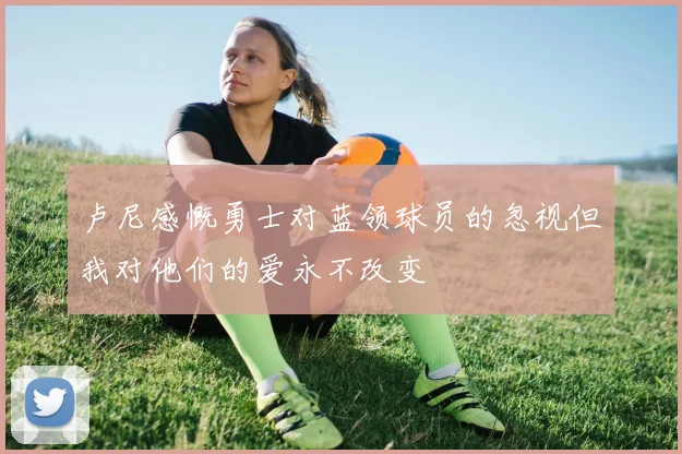 卢尼感慨勇士对蓝领球员的忽视但我对他们的爱永不改变