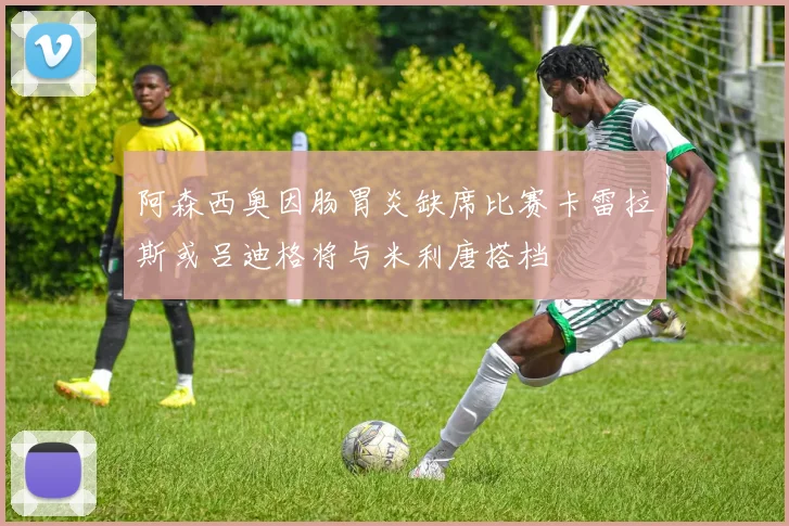 阿森西奥因肠胃炎缺席比赛卡雷拉斯或吕迪格将与米利唐搭档