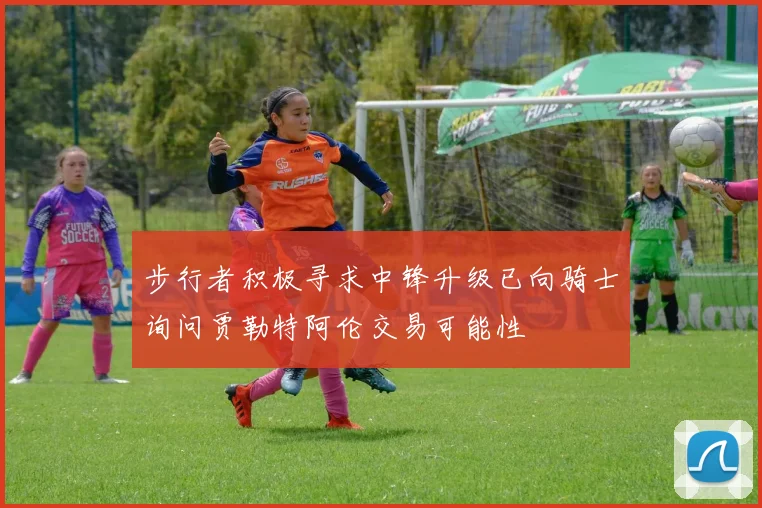步行者积极寻求中锋升级已向骑士询问贾勒特阿伦交易可能性