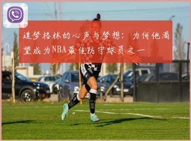 追梦格林的心声与梦想：为何他渴望成为NBA最佳防守球员之一