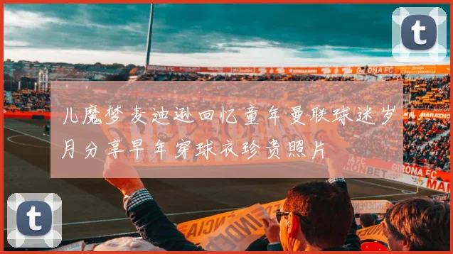 儿魔梦麦迪逊回忆童年曼联球迷岁月分享早年穿球衣珍贵照片