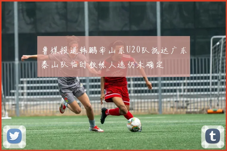 鲁媒报道韩鹏率山东U20队抵达广东泰山队临时教练人选仍未确定