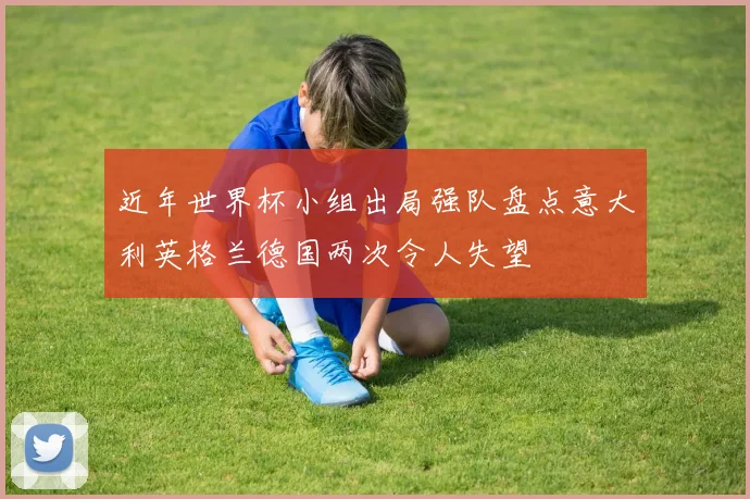 近年世界杯小组出局强队盘点意大利英格兰德国两次令人失望