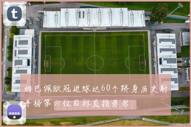 姆巴佩欧冠进球达60个跻身历史射手榜第六位目标直指劳尔
