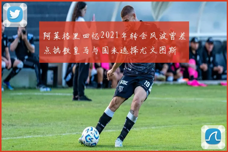 阿莱格里回忆2021年转会风波曾差点执教皇马与国米选择尤文图斯