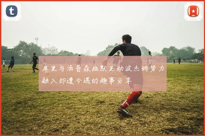 库里与汤普森幽默互动波杰姆努力融入却遭冷遇的趣事分享