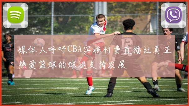 媒体人呼吁CBA实施付费直播让真正热爱篮球的球迷支持发展