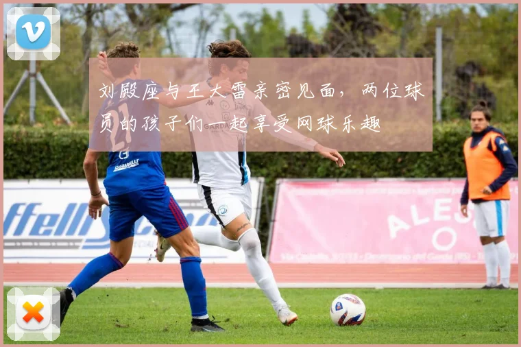 刘殿座与王大雷亲密见面，两位球员的孩子们一起享受网球乐趣
