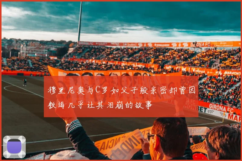 穆里尼奥与C罗如父子般亲密却曾因教诲几乎让其泪崩的故事