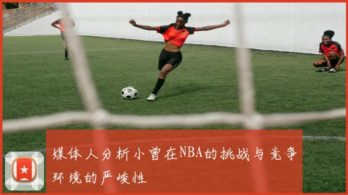 媒体人分析小曾在NBA的挑战与竞争环境的严峻性