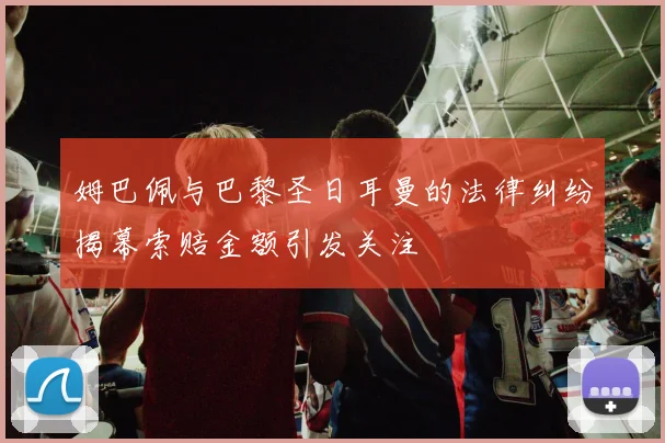姆巴佩与巴黎圣日耳曼的法律纠纷揭幕索赔金额引发关注
