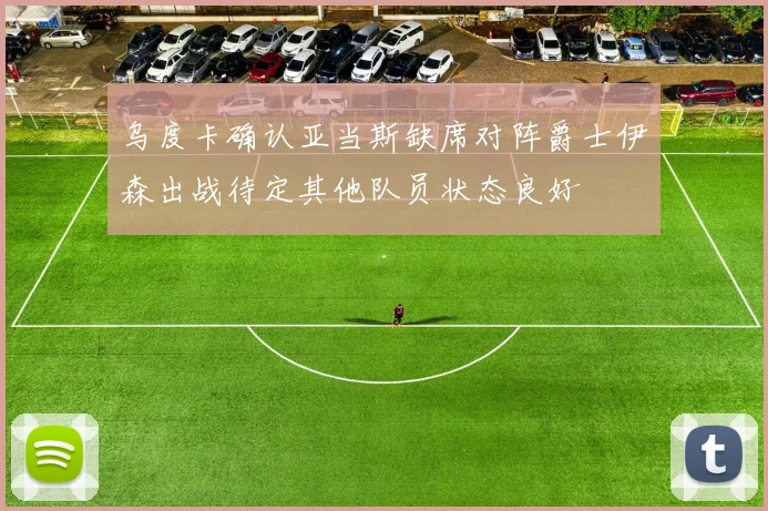 乌度卡确认亚当斯缺席对阵爵士伊森出战待定其他队员状态良好