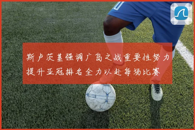 斯卢茨基强调广岛之战重要性努力提升亚冠排名全力以赴每场比赛