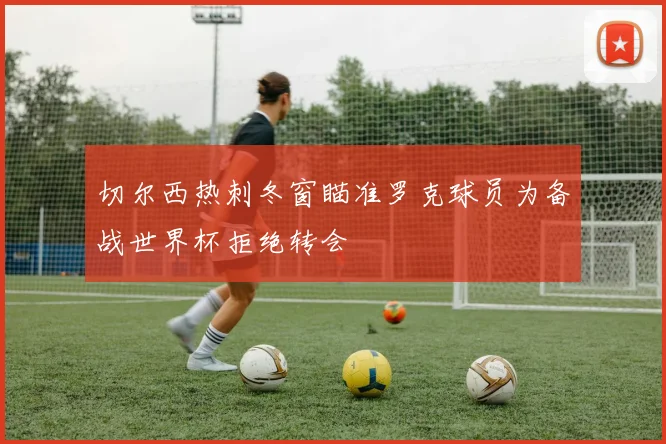 切尔西热刺冬窗瞄准罗克球员为备战世界杯拒绝转会