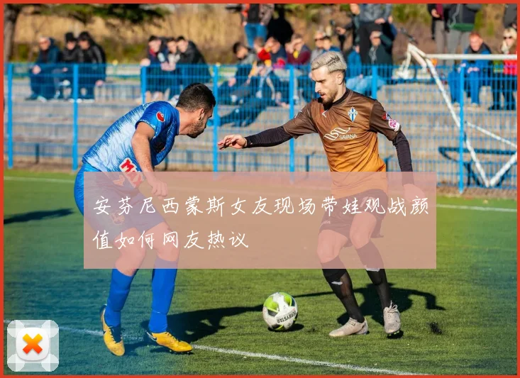 安芬尼西蒙斯女友现场带娃观战颜值如何网友热议