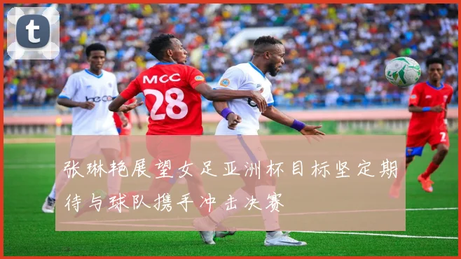 张琳艳展望女足亚洲杯目标坚定期待与球队携手冲击决赛