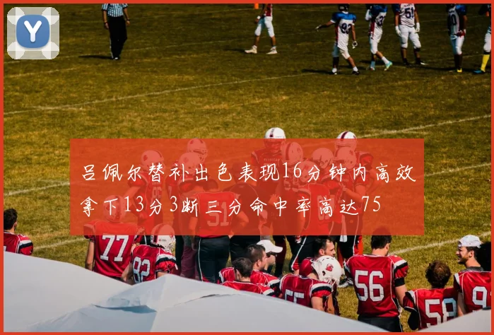吕佩尔替补出色表现16分钟内高效拿下13分3断三分命中率高达75