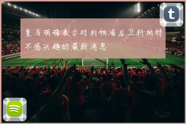 皇马明确表示对利物浦后卫科纳特不感兴趣的最新消息
