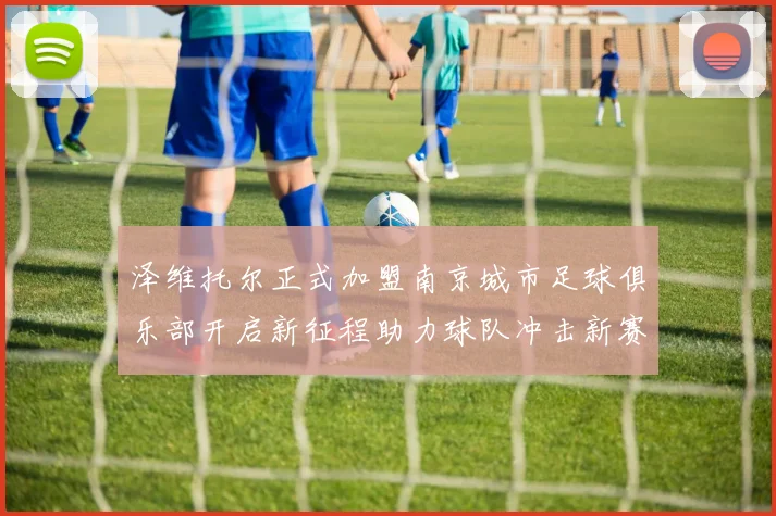 泽维托尔正式加盟南京城市足球俱乐部开启新征程助力球队冲击新赛季