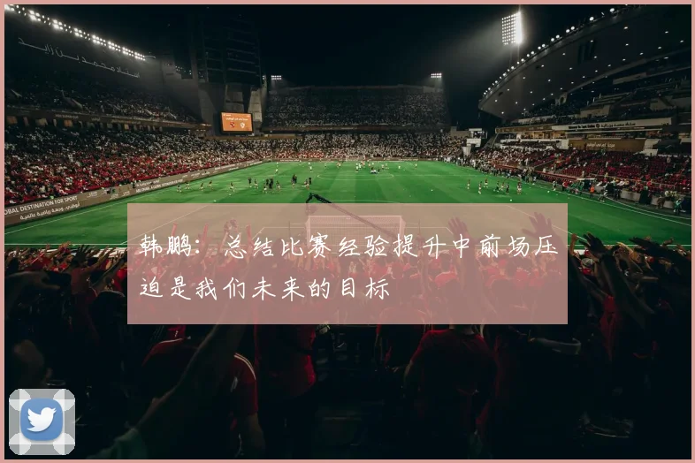 韩鹏：总结比赛经验提升中前场压迫是我们未来的目标
