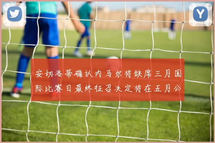 安切洛蒂确认内马尔将缺席三月国际比赛日最终征召决定将在五月公布